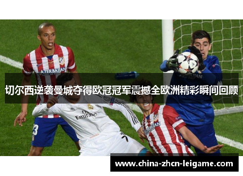 切尔西逆袭曼城夺得欧冠冠军震撼全欧洲精彩瞬间回顾 切尔西逆袭曼城夺得欧冠冠军震撼全欧洲精彩瞬间回顾