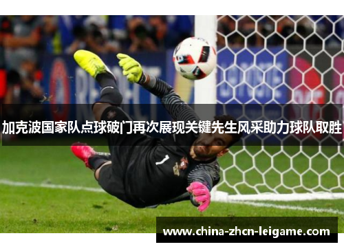加克波国家队点球破门再次展现关键先生风采助力球队取胜