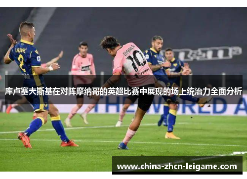 库卢塞夫斯基在对阵摩纳哥的英超比赛中展现的场上统治力全面分析