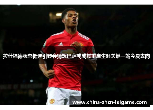 拉什福德状态低迷引转会猜想巴萨或成其重启生涯关键一站今夏去向