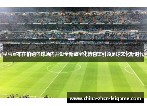 皇马宣布在伯纳乌球场内开设全新数字化博物馆引领足球文化新时代 皇马宣布在伯纳乌球场内开设全新数字化博物馆引领足球文化新时代