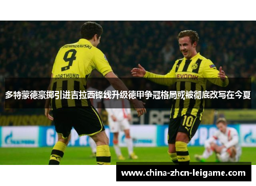 多特蒙德豪掷引进吉拉西锋线升级德甲争冠格局或被彻底改写在今夏